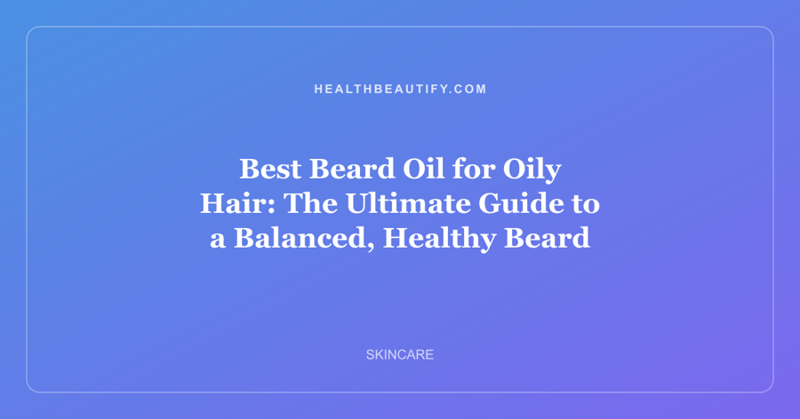 Best Beard Oil for Oily Hair: The Ultimate Guide to a Balanced, Healthy Beard