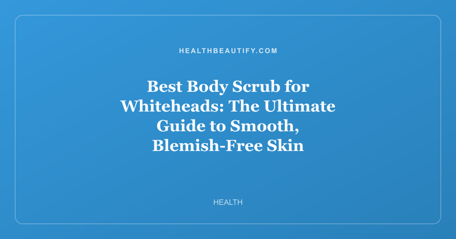 Best Body Scrub for Whiteheads: The Ultimate Guide to Smooth, Blemish-Free Skin