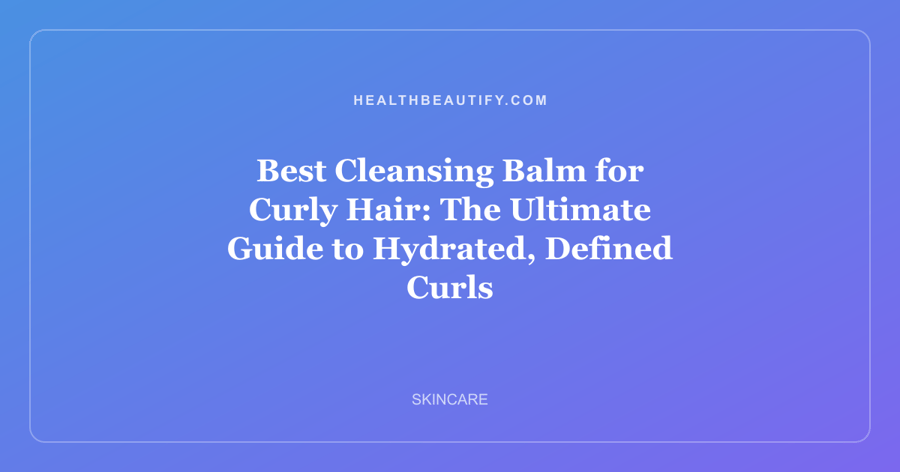 Best Cleansing Balm for Curly Hair: The Ultimate Guide to Hydrated, Defined Curls