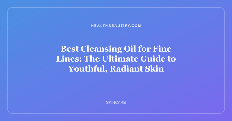 Best Cleansing Oil for Fine Lines: The Ultimate Guide to Youthful, Radiant Skin