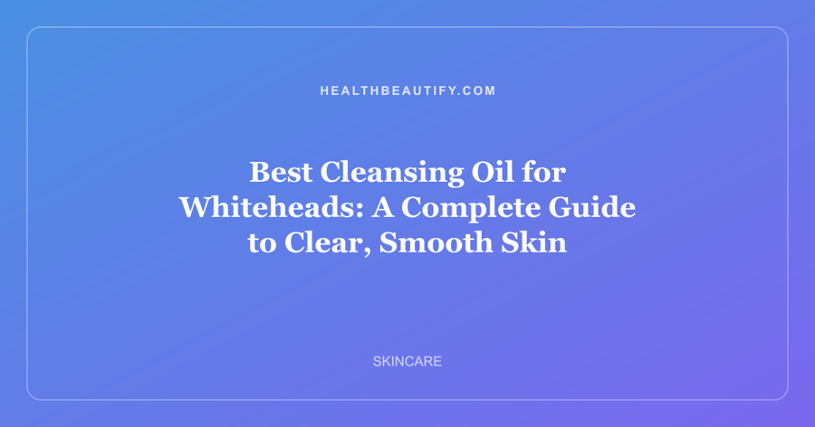 Best Cleansing Oil for Whiteheads: A Complete Guide to Clear, Smooth Skin