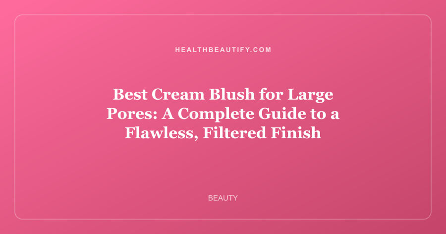 Best Cream Blush for Large Pores: A Complete Guide to a Flawless, Filtered Finish