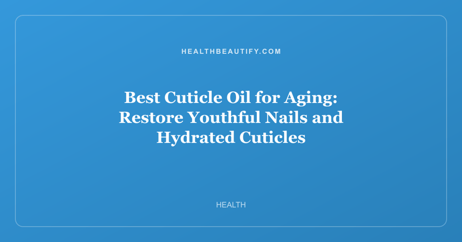 Best Cuticle Oil for Aging: Restore Youthful Nails and Hydrated Cuticles