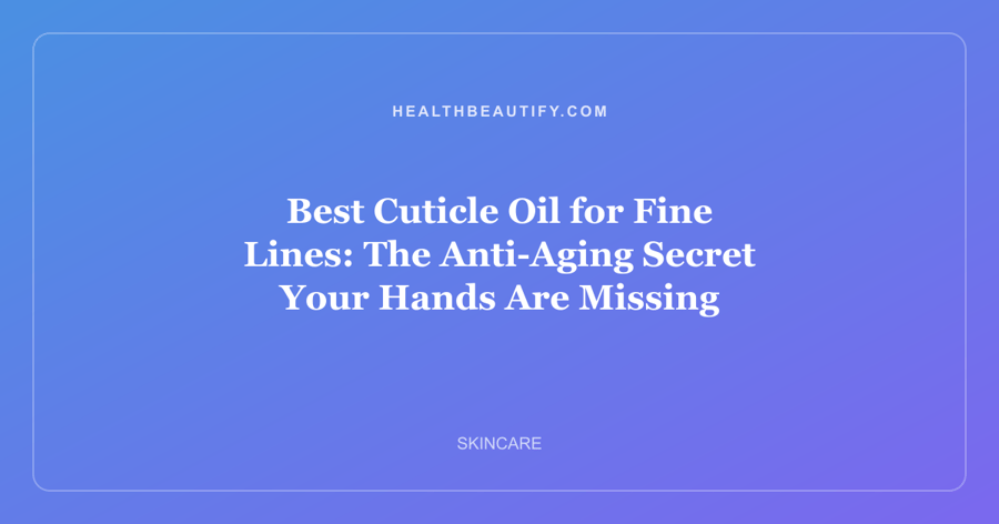 Best Cuticle Oil for Fine Lines: The Anti-Aging Secret Your Hands Are Missing