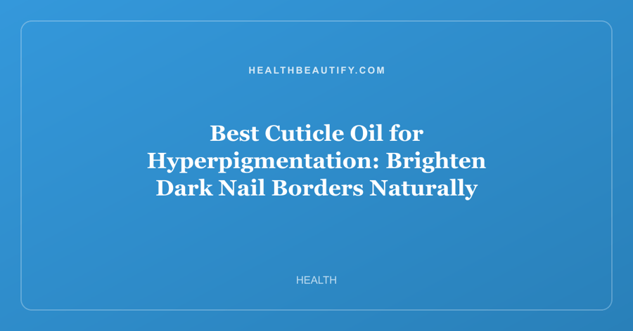 Best Cuticle Oil for Hyperpigmentation: Brighten Dark Nail Borders Naturally