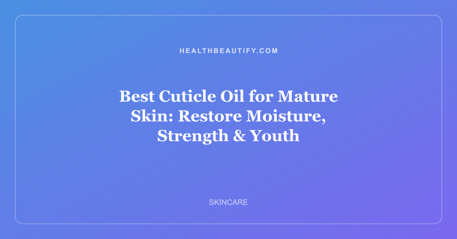 Best Cuticle Oil for Mature Skin: Restore Moisture, Strength & Youth