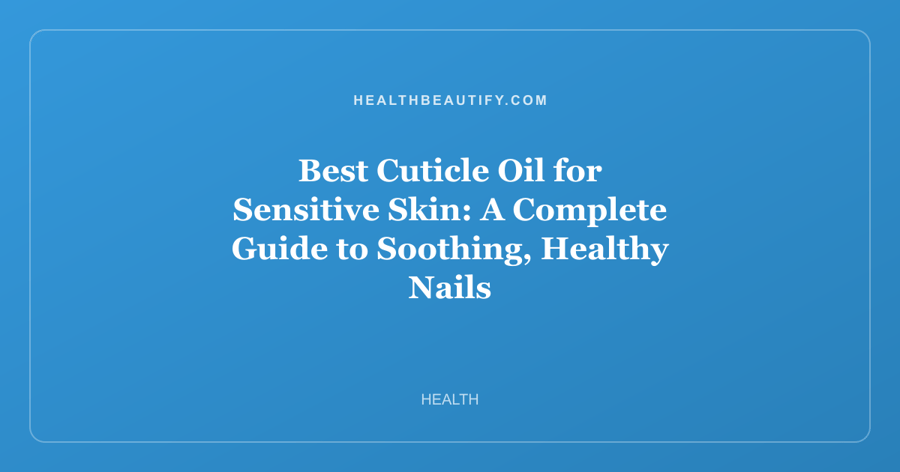 Best Cuticle Oil for Sensitive Skin: A Complete Guide to Soothing, Healthy Nails