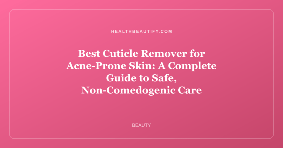 Best Cuticle Remover for Acne-Prone Skin: A Complete Guide to Safe, Non-Comedogenic Care