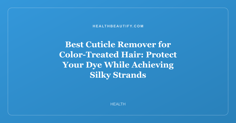 Best Cuticle Remover for Color-Treated Hair: Protect Your Dye While Achieving Silky Strands