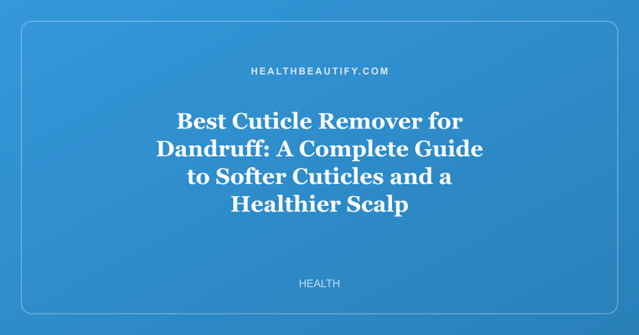 Best Cuticle Remover for Dandruff: A Complete Guide to Softer Cuticles and a Healthier Scalp