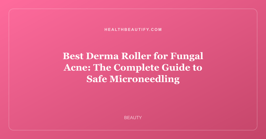 Best Derma Roller for Fungal Acne: The Complete Guide to Safe Microneedling