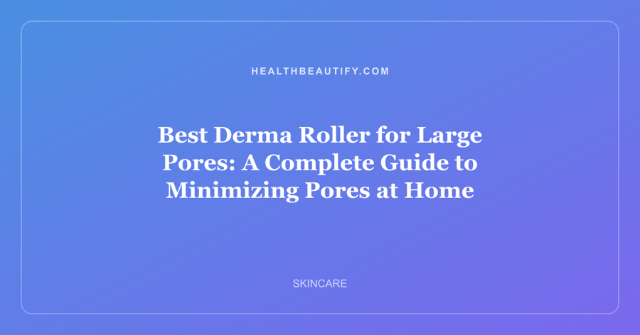 Best Derma Roller for Large Pores: A Complete Guide to Minimizing Pores at Home