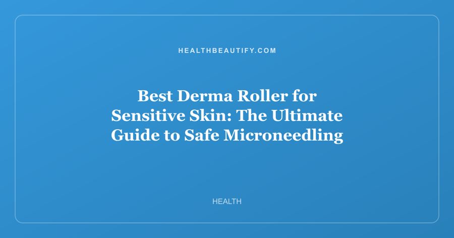 Best Derma Roller for Sensitive Skin: The Ultimate Guide to Safe Microneedling