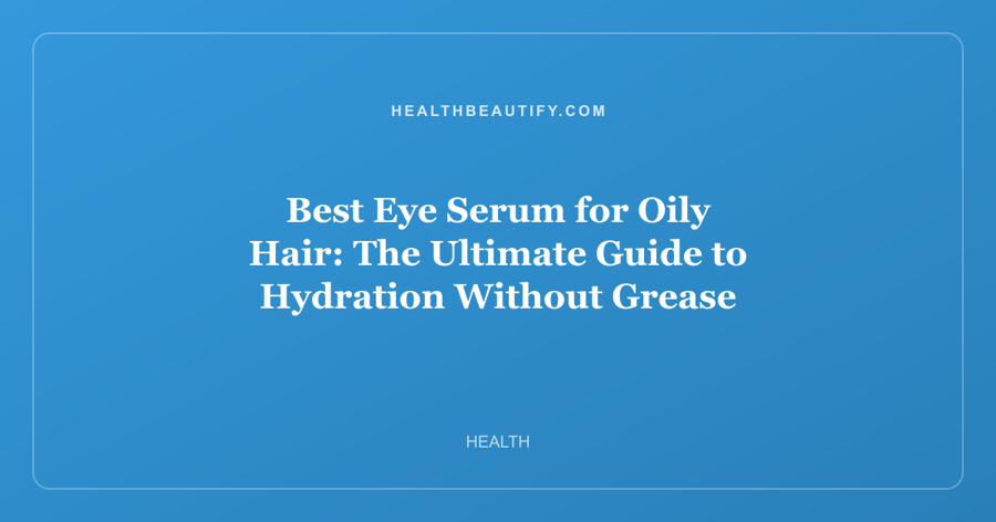 Best Eye Serum for Oily Hair: The Ultimate Guide to Hydration Without Grease