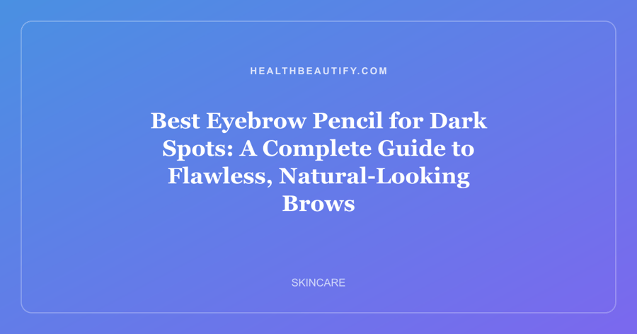 Best Eyebrow Pencil for Dark Spots: A Complete Guide to Flawless, Natural-Looking Brows