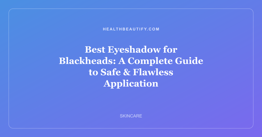 Best Eyeshadow for Blackheads: A Complete Guide to Safe & Flawless Application