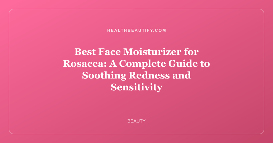 Best Face Moisturizer for Rosacea: A Complete Guide to Soothing Redness and Sensitivity