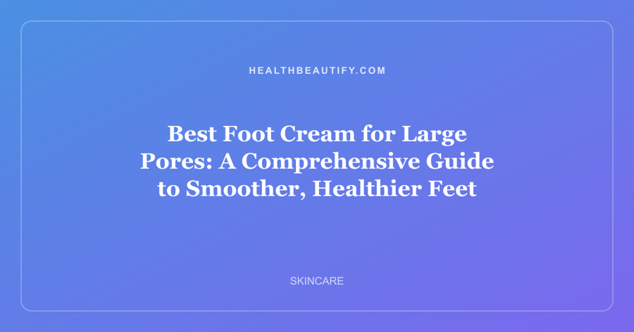 Best Foot Cream for Large Pores: A Comprehensive Guide to Smoother, Healthier Feet