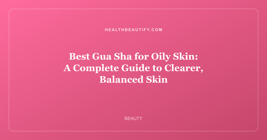 Best Gua Sha for Oily Skin: A Complete Guide to Clearer, Balanced Skin
