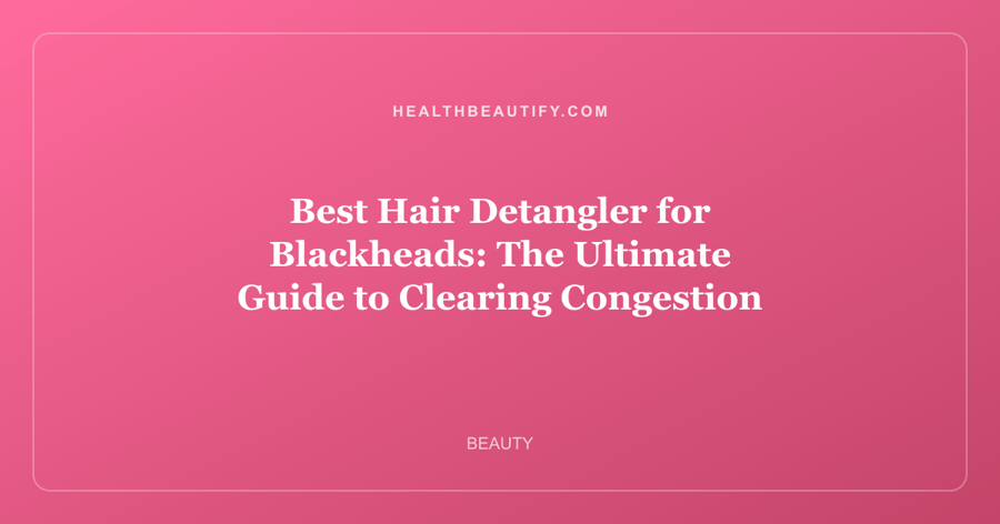 Best Hair Detangler for Blackheads: The Ultimate Guide to Clearing Congestion