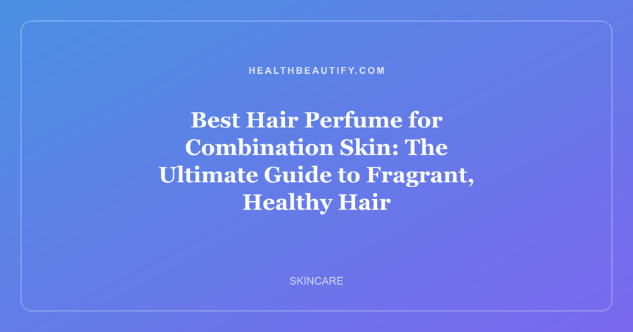 Best Hair Perfume for Combination Skin: The Ultimate Guide to Fragrant, Healthy Hair