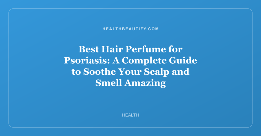 Best Hair Perfume for Psoriasis: A Complete Guide to Soothe Your Scalp and Smell Amazing