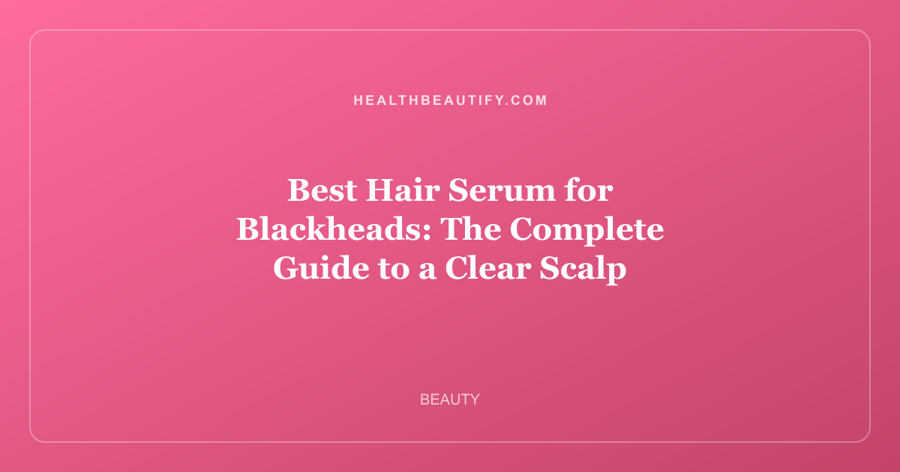 Best Hair Serum for Blackheads: The Complete Guide to a Clear Scalp