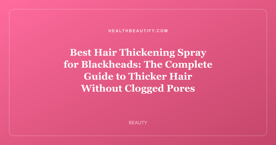 Best Hair Thickening Spray for Blackheads: The Complete Guide to Thicker Hair Without Clogged Pores