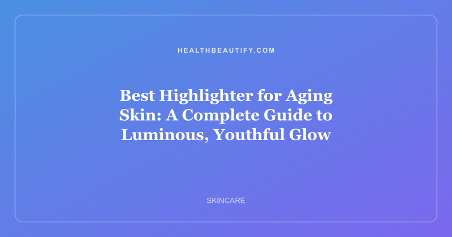 Best Highlighter for Aging Skin: A Complete Guide to Luminous, Youthful Glow