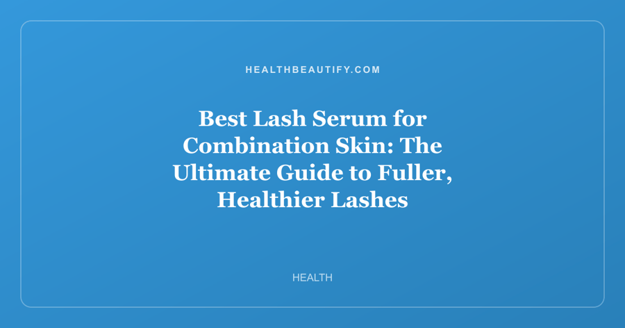 Best Lash Serum for Combination Skin: The Ultimate Guide to Fuller, Healthier Lashes