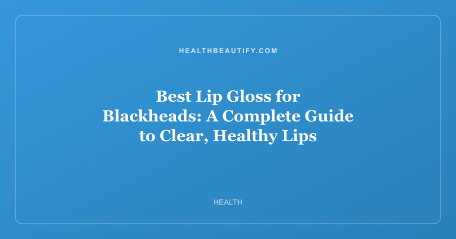 Best Lip Gloss for Blackheads: A Complete Guide to Clear, Healthy Lips