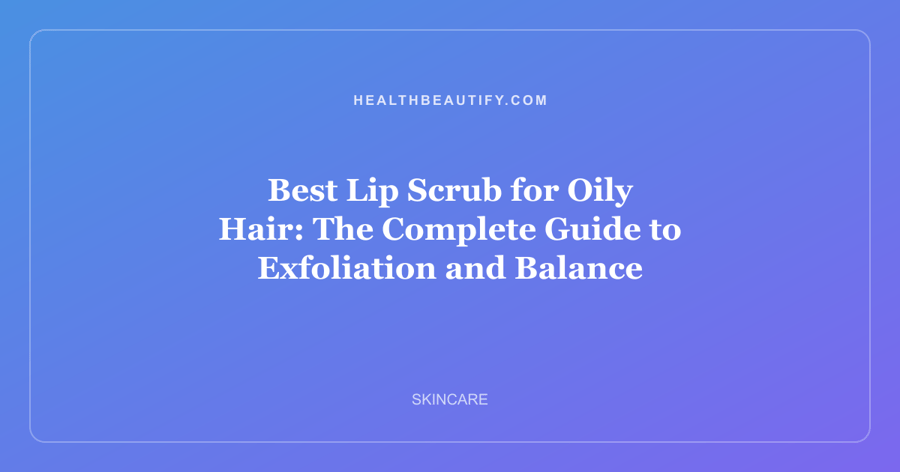 Best Lip Scrub for Oily Hair: The Complete Guide to Exfoliation and Balance