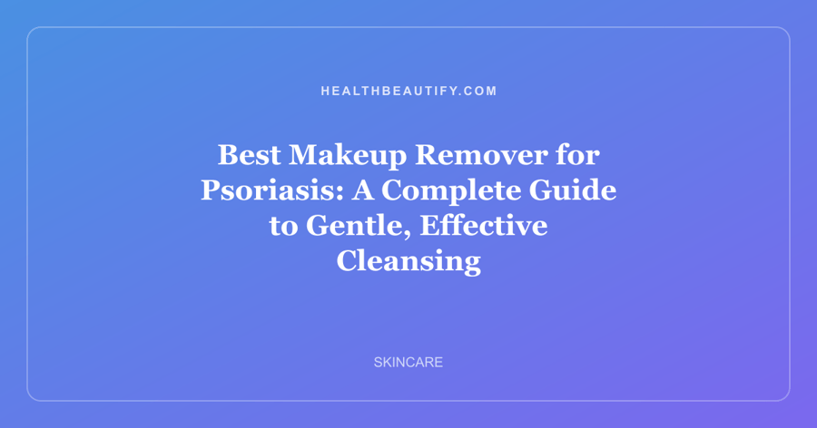 Best Makeup Remover for Psoriasis: A Complete Guide to Gentle, Effective Cleansing