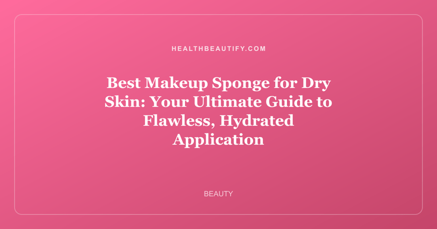Best Makeup Sponge for Dry Skin: Your Ultimate Guide to Flawless, Hydrated Application