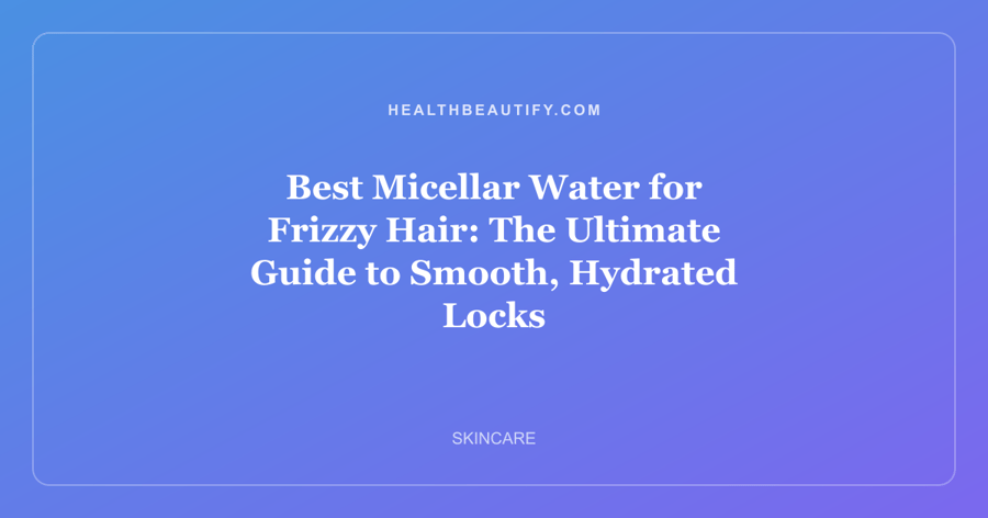Best Micellar Water for Frizzy Hair: The Ultimate Guide to Smooth, Hydrated Locks
