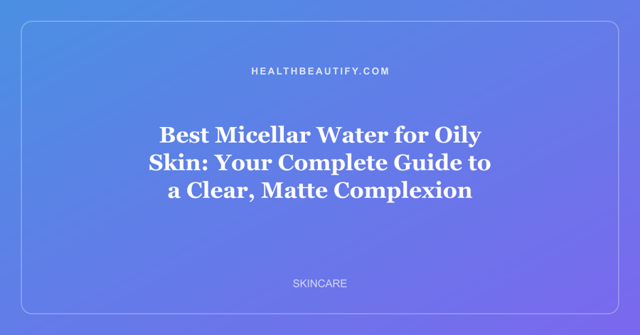 Best Micellar Water for Oily Skin: Your Complete Guide to a Clear, Matte Complexion