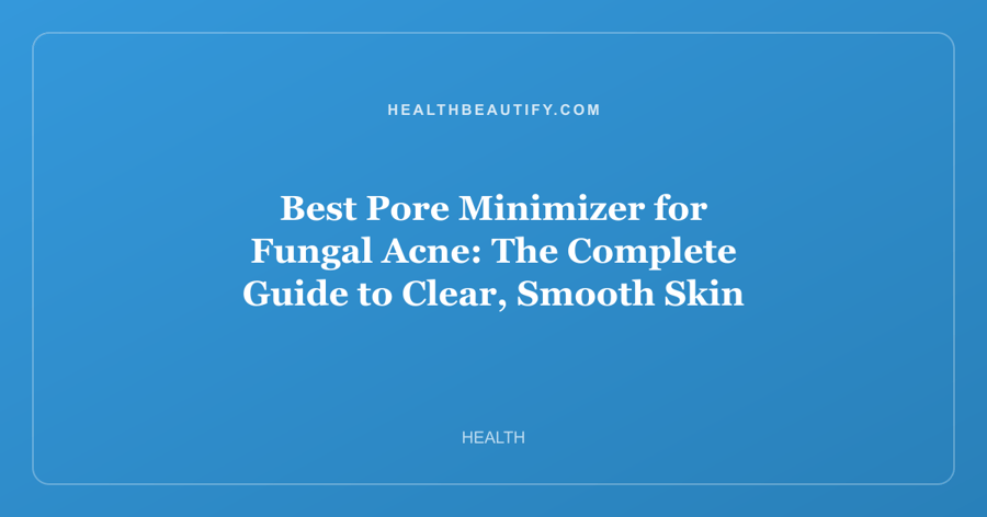 Best Pore Minimizer for Fungal Acne: The Complete Guide to Clear, Smooth Skin
