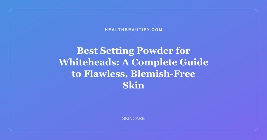 Best Setting Powder for Whiteheads: A Complete Guide to Flawless, Blemish-Free Skin