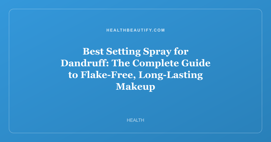 Best Setting Spray for Dandruff: The Complete Guide to Flake-Free, Long-Lasting Makeup