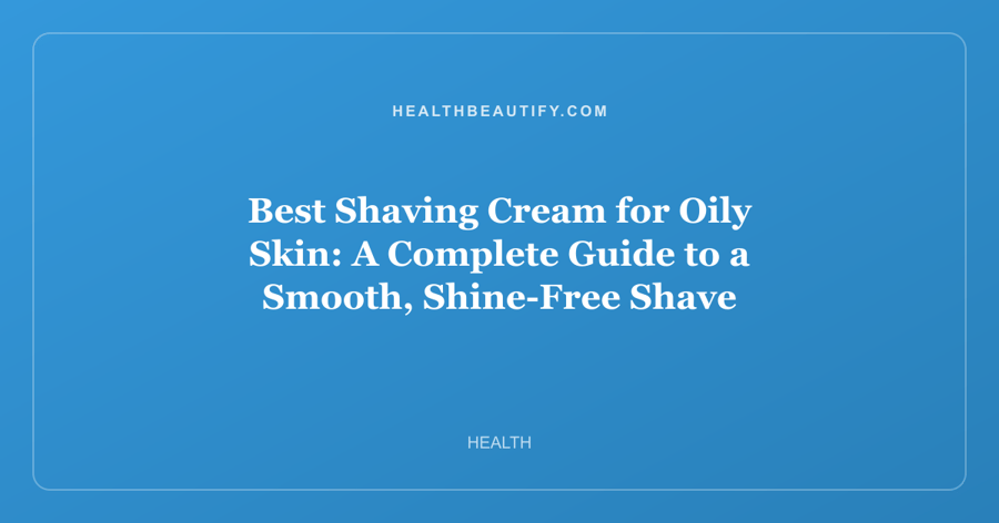 Best Shaving Cream for Oily Skin: A Complete Guide to a Smooth, Shine-Free Shave
