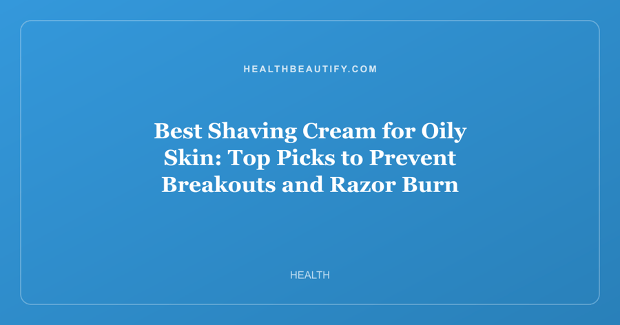 Best Shaving Cream for Oily Skin: Top Picks to Prevent Breakouts and Razor Burn
