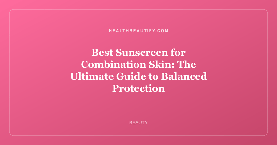 Best Sunscreen for Combination Skin: The Ultimate Guide to Balanced Protection