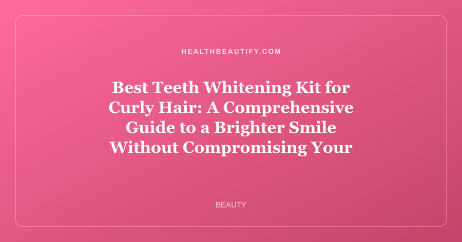 Best Teeth Whitening Kit for Curly Hair: A Comprehensive Guide to a Brighter Smile Without Compromising Your Curls