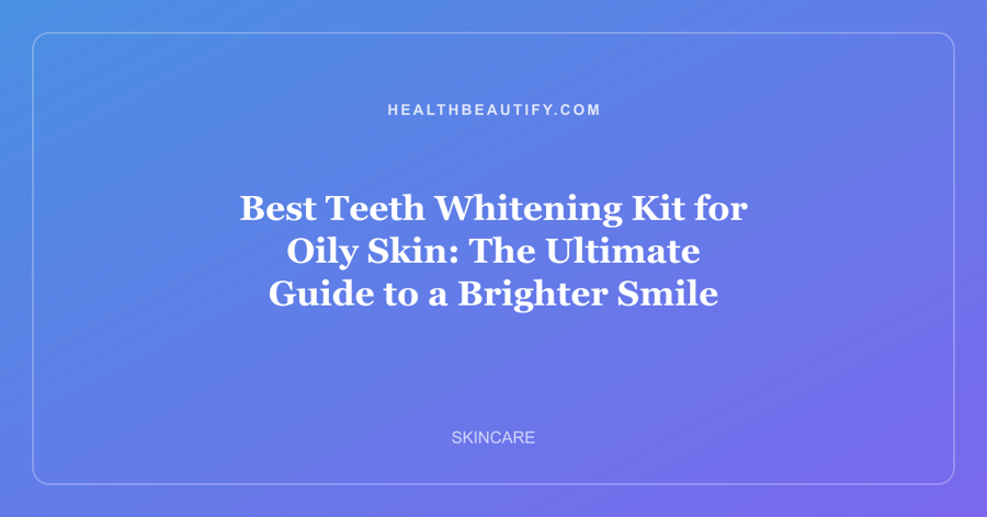 Best Teeth Whitening Kit for Oily Skin: The Ultimate Guide to a Brighter Smile