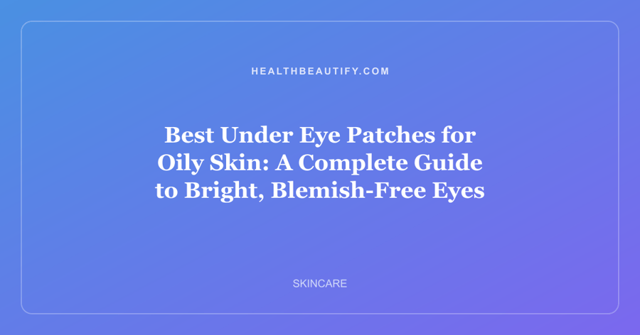 Best Under Eye Patches for Oily Skin: A Complete Guide to Bright, Blemish-Free Eyes