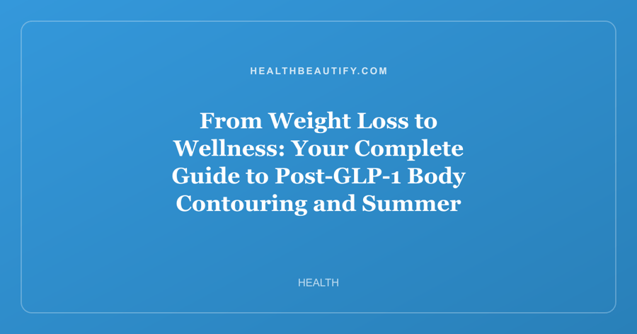 From Weight Loss to Wellness: Your Complete Guide to Post-GLP-1 Body Contouring and Summer Self-Care
