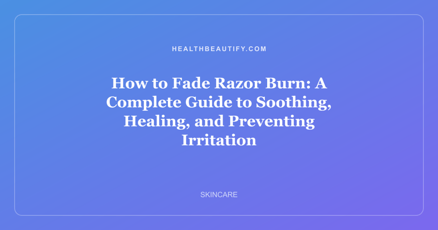 How to Fade Razor Burn: A Complete Guide to Soothing, Healing, and Preventing Irritation