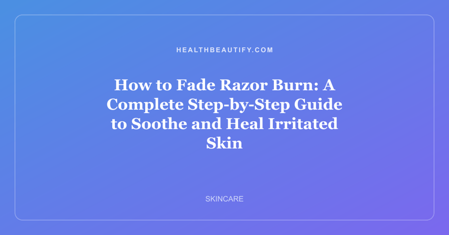 How to Fade Razor Burn: A Complete Step-by-Step Guide to Soothe and Heal Irritated Skin