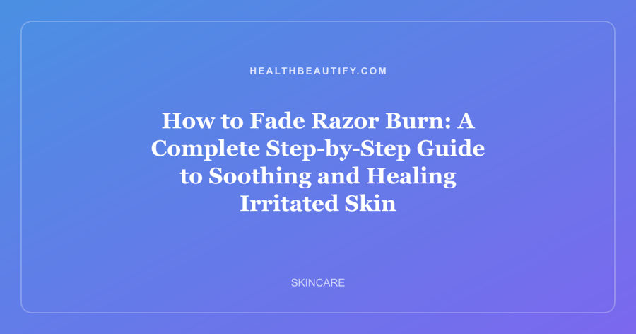 How to Fade Razor Burn: A Complete Step-by-Step Guide to Soothing and Healing Irritated Skin