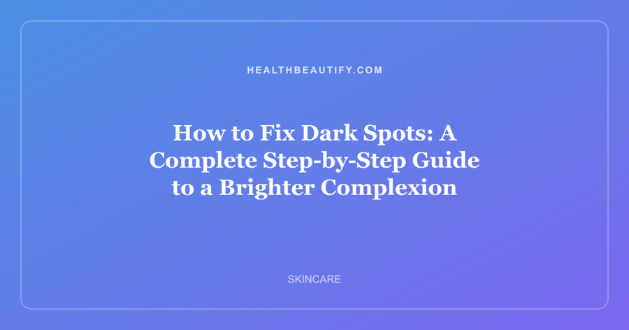 How to Fix Dark Spots: A Complete Step-by-Step Guide to a Brighter Complexion